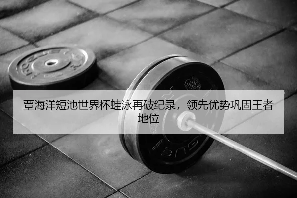 覃海洋短池世界杯蛙泳再破纪录，领先优势巩固王者地位